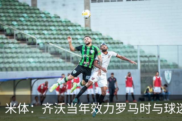 米体：齐沃当年效力罗马时与球迷结怨，如今以教练身份重返罗马